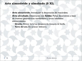 Arte almorávide y almohade (S XI). Arte almorávide.  Introducen la decoración de mocárabes. Arte almohade.  Decoración con  Sebka:  Paños decorativos a base de motivos geométricos romboidales y arcos lobulados entrecruzados. Giralda.  Alminar de la hoy desaparecida mezquita de Sevilla. Torre del oro.  De carácter defensivo. El arte islámico 