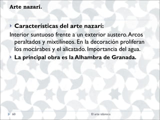 Arte nazarí.  Características del arte nazarí:   Interior suntuoso frente a un exterior austero. Arcos peraltados y mixtilíneos. En la decoración proliferan los mocárabes y el alicatado. Importancia del agua. La principal obra es la Alhambra de Granada. El arte islámico 
