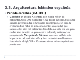 3.3. Arquitectura islámica española
   Periodo cordobés (756-1031)
       Córdoba en el siglo X contaba con medio millón de
        habitantes, había 700 mezquitas y 300 baños públicos. Sus calles
        estaban pavimentadas e iluminadas con lámparas. En toda la
        cristiandad no había en estos momentos una ciudad que
        superase los cien mil habitantes. Córdoba no sólo era una gran
        ciudad sino también un gran centro cultural y artístico. Un
        ejemplo es la Mezquita de Córdoba que es el edificio más
        importante del período califal y fue construida en diferentes
        fases desde el siglo VIII al X a través de sucesivas ampliaciones
        y reformas.
 