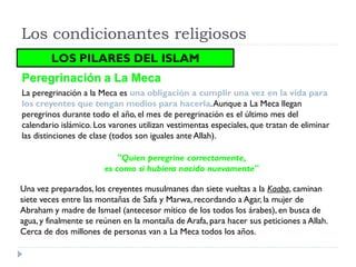 Los condicionantes religiosos
        LOS PILARES DEL ISLAM
Peregrinación a La Meca
La peregrinación a la Meca es una obligación a cumplir una vez en la vida para
los creyentes que tengan medios para hacerla. Aunque a La Meca llegan
peregrinos durante todo el año, el mes de peregrinación es el último mes del
calendario islámico. Los varones utilizan vestimentas especiales, que tratan de eliminar
las distinciones de clase (todos son iguales ante Allah).

                           "Quien peregrine correctamente,
                       es como si hubiera nacido nuevamente"

Una vez preparados, los creyentes musulmanes dan siete vueltas a la Kaaba, caminan
siete veces entre las montañas de Safa y Marwa, recordando a Agar, la mujer de
Abraham y madre de Ismael (antecesor mítico de los todos los árabes), en busca de
agua, y finalmente se reúnen en la montaña de Arafa, para hacer sus peticiones a Allah.
Cerca de dos millones de personas van a La Meca todos los años.
 