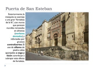Puerta de San Esteban
    Exteriormente, la
mezquita se asemeja
a una gran “fortaleza
de la fe”, con muros
         que parecen
 murallas rematadas
          en almenas
           (merlones
        dentados) y
      reforzadas por
              gruesos
   contrafuertes. El
   uso de sillares de
         piedra caliza
aparejados a soga y
  tizón contribuye a
subrayar este efecto
        de fortaleza.
 