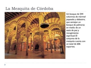 La Mezquita de Córdoba
                         Un bosque de 544
                         columnas de mármol
                         jaspeado y alabastro,
                         que semejan un
                         bosque de palmeras
                         en medio de un
                         oasis de paz y
                         recogimiento
                         espiritual. El
                         conjunto de la
                         mezquita cuenta con
                         un total de 606
                         soportes.
 