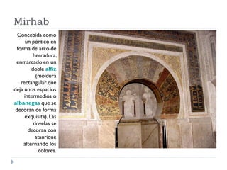 Mirhab
  Concebida como
       un pórtico en
  forma de arco de
          herradura,
 enmarcado en un
         doble alfiz
           (moldura
    rectangular que
deja unos espacios
      intermedios o
albanegas que se
 decoran de forma
      exquisita). Las
          dovelas se
        decoran con
           ataurique
     alternando los
             colores.
 