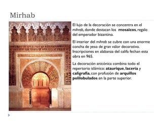 Mirhab
         El lujo de la decoración se concentra en el
         mihrab, donde destacan los mosaicos, regalo
         del emperador bizantino.
         El interior del mihrab se cubre con una enorme
         concha de yeso de gran valor decorativo.
         Inscripciones en alabanza del califa fechan esta
         obra en 965.
         La decoración anicónica combina todo el
         repertorio islámico: ataurique, lacería y
         caligrafía, con profusión de arquillos
         polilobulados en la parte superior.
 