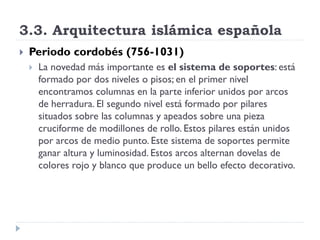 3.3. Arquitectura islámica española
   Periodo cordobés (756-1031)
       La novedad más importante es el sistema de soportes: está
        formado por dos niveles o pisos; en el primer nivel
        encontramos columnas en la parte inferior unidos por arcos
        de herradura. El segundo nivel está formado por pilares
        situados sobre las columnas y apeados sobre una pieza
        cruciforme de modillones de rollo. Estos pilares están unidos
        por arcos de medio punto. Este sistema de soportes permite
        ganar altura y luminosidad. Estos arcos alternan dovelas de
        colores rojo y blanco que produce un bello efecto decorativo.
 