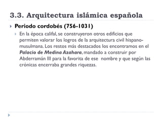 3.3. Arquitectura islámica española
   Periodo cordobés (756-1031)
       En la época califal, se construyeron otros edificios que
        permiten valorar los logros de la arquitectura civil hispano-
        musulmana. Los restos más destacados los encontramos en el
        Palacio de Medina Azahara, mandado a construir por
        Abderramán III para la favorita de ese nombre y que según las
        crónicas encerraba grandes riquezas.
 