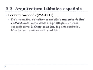 3.3. Arquitectura islámica española
   Periodo cordobés (756-1031)
       De la época final del califato es también la mezquita de Bad-
        el-Mardum de Toledo, desde el siglo XII iglesia cristiana
        conocida como El Cristo de la Luz, de planta cuadrada y
        bóvedas de crucería de estilo cordobés.
 