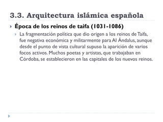 3.3. Arquitectura islámica española
   Época de los reinos de taifa (1031-1086)
       La fragmentación política que dio origen a los reinos de Taifa,
        fue negativa económica y militarmente para Al Ándalus, aunque
        desde el punto de vista cultural supuso la aparición de varios
        focos activos. Muchos poetas y artistas, que trabajaban en
        Córdoba, se establecieron en las capitales de los nuevos reinos.
 