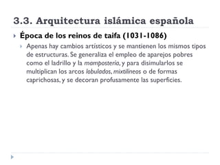 3.3. Arquitectura islámica española
   Época de los reinos de taifa (1031-1086)
       Apenas hay cambios artísticos y se mantienen los mismos tipos
        de estructuras. Se generaliza el empleo de aparejos pobres
        como el ladrillo y la mampostería, y para disimularlos se
        multiplican los arcos lobulados, mixtilíneos o de formas
        caprichosas, y se decoran profusamente las superficies.
 
