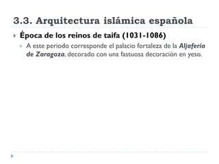 3.3. Arquitectura islámica española
   Época de los reinos de taifa (1031-1086)
       A este periodo corresponde el palacio fortaleza de la Aljafería
        de Zaragoza, decorado con una fastuosa decoración en yeso.
 