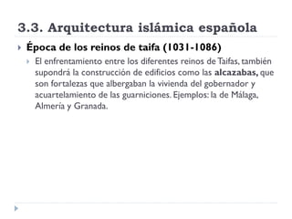 3.3. Arquitectura islámica española
   Época de los reinos de taifa (1031-1086)
       El enfrentamiento entre los diferentes reinos de Taifas, también
        supondrá la construcción de edificios como las alcazabas, que
        son fortalezas que albergaban la vivienda del gobernador y
        acuartelamiento de las guarniciones. Ejemplos: la de Málaga,
        Almería y Granada.
 