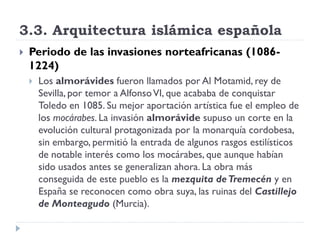 3.3. Arquitectura islámica española
   Periodo de las invasiones norteafricanas (1086-
    1224)
       Los almorávides fueron llamados por Al Motamid, rey de
        Sevilla, por temor a Alfonso VI, que acababa de conquistar
        Toledo en 1085. Su mejor aportación artística fue el empleo de
        los mocárabes. La invasión almorávide supuso un corte en la
        evolución cultural protagonizada por la monarquía cordobesa,
        sin embargo, permitió la entrada de algunos rasgos estilísticos
        de notable interés como los mocárabes, que aunque habían
        sido usados antes se generalizan ahora. La obra más
        conseguida de este pueblo es la mezquita de Tremecén y en
        España se reconocen como obra suya, las ruinas del Castillejo
        de Monteagudo (Murcia).
 