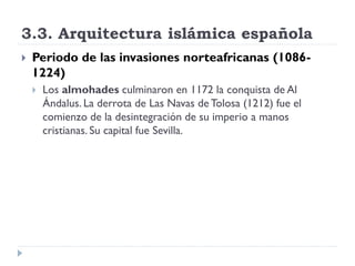 3.3. Arquitectura islámica española
   Periodo de las invasiones norteafricanas (1086-
    1224)
       Los almohades culminaron en 1172 la conquista de Al
        Ándalus. La derrota de Las Navas de Tolosa (1212) fue el
        comienzo de la desintegración de su imperio a manos
        cristianas. Su capital fue Sevilla.
 