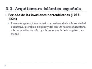 3.3. Arquitectura islámica española
   Periodo de las invasiones norteafricanas (1086-
    1224)
       Entre sus aportaciones artísticas conviene aludir a la sobriedad
        decorativa, al empleo del pilar y del arco de herradura apuntado,
        a la decoración de sebka y a la importancia de la arquitectura
        militar.
 
