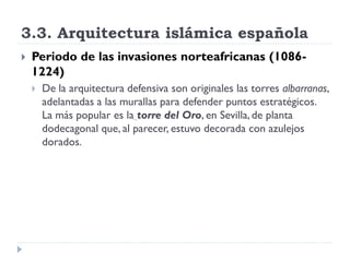 3.3. Arquitectura islámica española
   Periodo de las invasiones norteafricanas (1086-
    1224)
       De la arquitectura defensiva son originales las torres albarranas,
        adelantadas a las murallas para defender puntos estratégicos.
        La más popular es la torre del Oro, en Sevilla, de planta
        dodecagonal que, al parecer, estuvo decorada con azulejos
        dorados.
 