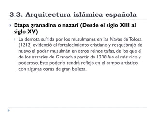 3.3. Arquitectura islámica española
   Etapa granadina o nazarí (Desde el siglo XIII al
    siglo XV)
       La derrota sufrida por los musulmanes en las Navas de Tolosa
        (1212) evidenció el fortalecimiento cristiano y resquebrajó de
        nuevo el poder musulmán en otros reinos taifas, de los que el
        de los nazaríes de Granada a partir de 1238 fue el más rico y
        poderoso. Este poderío tendrá reflejo en el campo artístico
        con algunas obras de gran belleza.
 