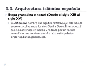 3.3. Arquitectura islámica española
   Etapa granadina o nazarí (Desde el siglo XIII al
    siglo XV)
       La Alhambra, nombre que significa fortaleza roja, está situada
        sobre una colina entre los ríos Genil y Darro. Es una ciudad
        palacio, construida en ladrillo y rodeada por un recinto
        amurallado, que contiene una alcazaba, varios palacios,
        oratorios, baños, jardines, etc.
 