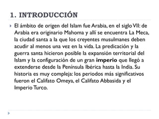 1. INTRODUCCIÓN
   El ámbito de origen del Islam fue Arabia, en el siglo VII: de
    Arabia era originario Mahoma y allí se encuentra La Meca,
    la ciudad santa a la que los creyentes musulmanes deben
    acudir al menos una vez en la vida. La predicación y la
    guerra santa hicieron posible la expansión territorial del
    Islam y la configuración de un gran imperio que llegó a
    extenderse desde la Península Ibérica hasta la India. Su
    historia es muy compleja: los periodos más significativos
    fueron el Califato Omeya, el Califato Abbasida y el
    Imperio Turco.
 