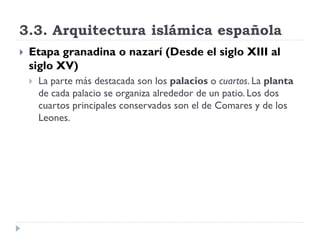 3.3. Arquitectura islámica española
   Etapa granadina o nazarí (Desde el siglo XIII al
    siglo XV)
       La parte más destacada son los palacios o cuartos. La planta
        de cada palacio se organiza alrededor de un patio. Los dos
        cuartos principales conservados son el de Comares y de los
        Leones.
 