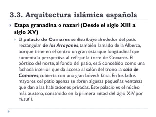3.3. Arquitectura islámica española
   Etapa granadina o nazarí (Desde el siglo XIII al
    siglo XV)
       El palacio de Comares se distribuye alrededor del patio
        rectangular de los Arrayanes, también llamado de la Alberca,
        porque tiene en el centro un gran estanque longitudinal que
        aumenta la perspectiva al reflejar la torre de Comares. El
        pórtico del norte, al fondo del patio, está concebido como una
        fachada interior que da acceso al salón del trono, la sala de
        Comares, cubierta con una gran bóveda falsa. En los lados
        mayores del patio apenas se abren algunas pequeñas ventanas
        que dan a las habitaciones privadas. Este palacio es el núcleo
        más austero, construido en la primera mitad del siglo XIV por
        Yusuf I.
 