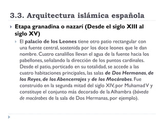 3.3. Arquitectura islámica española
   Etapa granadina o nazarí (Desde el siglo XIII al
    siglo XV)
       El palacio de los Leones tiene otro patio rectangular con
        una fuente central, sostenida por los doce leones que le dan
        nombre. Cuatro canalillos llevan el agua de la fuente hacia los
        pabellones, señalando la dirección de los puntos cardinales.
        Desde el patio, porticado en su totalidad, se accede a las
        cuatro habitaciones principales, las salas de Dos Hermanas, de
        los Reyes, de los Abencerrajes y de los Mocárabes. Fue
        construido en la segunda mitad del siglo XIV, por Muhamad V y
        constituye el conjunto más decorado de la Alhambra (bóveda
        de mocárabes de la sala de Dos Hermanas, por ejemplo).
 
