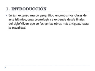 1. INTRODUCCIÓN
   En tan extenso marco geográfico encontramos obras de
    arte islámico, cuya cronología se extiende desde finales
    del siglo VII, en que se fechan las obras más antiguas, hasta
    la actualidad.
 