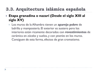 3.3. Arquitectura islámica española
   Etapa granadina o nazarí (Desde el siglo XIII al
    siglo XV)
       Los muros de la Alhambra tienen un aparejo pobre de
        ladrillo y mampostería. El exterior es austero pero los
        interiores están ricamente decorados con revestimientos de
        cerámica en zócalos y suelos, y con yeserías en los muros.
        Consiguen de esta forma, efectos de gran cromatismo.
 