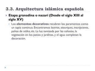 3.3. Arquitectura islámica española
   Etapa granadina o nazarí (Desde el siglo XIII al
    siglo XV)
       Los elementos decorativos recubren los paramentos como
        un tapiz continuo. Encontramos lacerías, atauriques, inscripciones,
        paños de sebka, etc. La luz tamizada por las celosías, la
        vegetación en los patios y jardines, y el agua completan la
        decoración.
 