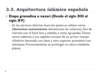 3.3. Arquitectura islámica española
   Etapa granadina o nazarí (Desde el siglo XIII al
    siglo XV)
       En los pórticos abiertos hacia los patios se utilizan como
        elementos sustentantes discontinuos las columnas. Son de
        mármol, con el fuste fino y esbelto, a veces agrupadas. Tienen
        varios collarinos y sus capiteles constan de un primer cuerpo
        cilíndrico decorado con lazos y otro superior prismático con
        atauriques. Frecuentemente se prolongan en altura mediante
        pilares.
 