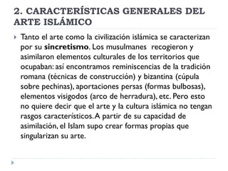 2. CARACTERÍSTICAS GENERALES DEL
ARTE ISLÁMICO
   Tanto el arte como la civilización islámica se caracterizan
    por su sincretismo. Los musulmanes recogieron y
    asimilaron elementos culturales de los territorios que
    ocupaban: así encontramos reminiscencias de la tradición
    romana (técnicas de construcción) y bizantina (cúpula
    sobre pechinas), aportaciones persas (formas bulbosas),
    elementos visigodos (arco de herradura), etc. Pero esto
    no quiere decir que el arte y la cultura islámica no tengan
    rasgos característicos. A partir de su capacidad de
    asimilación, el Islam supo crear formas propias que
    singularizan su arte.
 