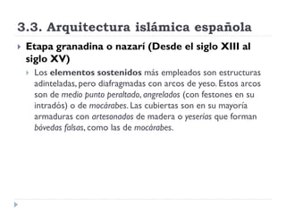 3.3. Arquitectura islámica española
   Etapa granadina o nazarí (Desde el siglo XIII al
    siglo XV)
       Los elementos sostenidos más empleados son estructuras
        adinteladas, pero diafragmadas con arcos de yeso. Estos arcos
        son de medio punto peraltado, angrelados (con festones en su
        intradós) o de mocárabes. Las cubiertas son en su mayoría
        armaduras con artesonados de madera o yeserías que forman
        bóvedas falsas, como las de mocárabes.
 