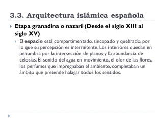 3.3. Arquitectura islámica española
   Etapa granadina o nazarí (Desde el siglo XIII al
    siglo XV)
       El espacio está compartimentado, sincopado y quebrado, por
        lo que su percepción es intermitente. Los interiores quedan en
        penumbra por la intersección de planos y la abundancia de
        celosías. El sonido del agua en movimiento, el olor de las flores,
        los perfumes que impregnaban el ambiente, completaban un
        ámbito que pretende halagar todos los sentidos.
 