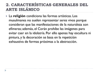 2. CARACTERÍSTICAS GENERALES DEL
ARTE ISLÁMICO
   La religión condiciona las formas artísticas. Los
    musulmanes no suelen representar seres vivos porque
    consideran que las manifestaciones de la naturaleza son
    efímeras; además, el Corán prohíbe las imágenes para
    evitar caer en la idolatría. Por ello apenas hay escultura ni
    pintura, y la decoración se basa en la repetición
    exhaustiva de formas próximas a la abstracción.
 