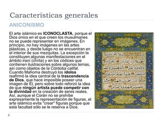 Características generales
ANICONISMO
El arte islámico es ICONOCLASTA, porque el
Dios único en el que creen los musulmanes
no se puede representar en imágenes. En
principio, no hay imágenes en las artes
plásticas, y desde luego no se encuentran en
el interior de sus mezquitas. La excepción la
constituyen algunas manifestaciones en el
ámbito iraní (chiíta) y en los códices que
contienen ilustraciones sobre algunos temas,
así como objetos de la Córdoba califal.
Cuando Mahoma destruyó los ídolos
reafirmó la idea central de la trascendencia
de Dios, que hace imposible poseer una
imagen de Él, pero sobre todo reforzó la idea
de que ningún artista puede competir con
la divinidad en la creación de seres reales.
Así, aunque el Corán no se prohíbe
expresamente la representación de figuras, el
arte islámico evita "crear" figuras porque que
esta facultad sólo se le reserva a Dios.
 