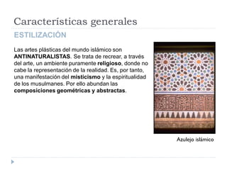 Características generales
ESTILIZACIÓN
Las artes plásticas del mundo islámico son
ANTINATURALISTAS. Se trata de recrear, a través
del arte, un ambiente puramente religioso, donde no
cabe la representación de la realidad. Es, por tanto,
una manifestación del misticismo y la espiritualidad
de los musulmanes. Por ello abundan las
composiciones geométricas y abstractas.




                                                        Azulejo islámico
 