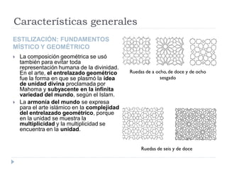 Características generales
ESTILIZACIÓN: FUNDAMENTOS
MÍSTICO Y GEOMÉTRICO
   La composición geométrica se usó
    también para evitar toda
    representación humana de la divinidad.
    En el arte, el entrelazado geométrico     Ruedas de a ocho, de doce y de ocho
    fue la forma en que se plasmó la idea                   sesgado
    de unidad divina proclamada por
    Mahoma y subyacente en la infinita
    variedad del mundo, según el Islam.
   La armonía del mundo se expresa
    para el arte islámico en la complejidad
    del entrelazado geométrico, porque
    en la unidad se muestra la
    multiplicidad y la multiplicidad se
    encuentra en la unidad.


                                                   Ruedas de seis y de doce
 