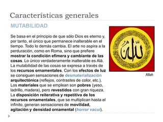 Características generales
MUTABILIDAD
Se basa en el principio de que sólo Dios es eterno y,
por tanto, el único que permanece inalterable en el
tiempo. Todo lo demás cambia. El arte no aspira a la
perduración, como en Roma, sino que prefiere
mostrar la condición efímera y cambiante de las
cosas. Lo único verdaderamente inalterable es Alá.
La mutabilidad de las cosas se expresa a través de
los recursos ornamentales. Con los efectos de luz
se consiguen sensaciones de desmaterialización          Allah
arquitectónica (reflejos, contrastes de color, etc.).
Los materiales que se emplean son pobres (yeso,
ladrillo, madera), pero revestidos con gran riqueza.
La disposición reiterativa y repetitiva de los
recursos ornamentales, que se multiplican hasta el
infinito, generan sensaciones de movilidad,
agitación y densidad ornamental (horror vacui).
 