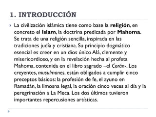 1. INTRODUCCIÓN
   La civilización islámica tiene como base la religión, en
    concreto el Islam, la doctrina predicada por Mahoma.
    Se trata de una religión sencilla, inspirada en las
    tradiciones judía y cristiana. Su principio dogmático
    esencial es creer en un dios único Alá, clemente y
    misericordioso, y en la revelación hecha al profeta
    Mahoma, contenida en el libro sagrado –el Corán-. Los
    creyentes, musulmanes, están obligados a cumplir cinco
    preceptos básicos: la profesión de fe, el ayuno en
    Ramadán, la limosna legal, la oración cinco veces al día y la
    peregrinación a La Meca. Los dos últimos tuvieron
    importantes repercusiones artísticas.
 