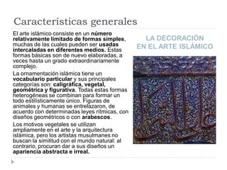 Características generales
El arte islámico consiste en un número
relativamente limitado de formas simples,        LA DECORACIÓN
muchas de las cuales pueden ser usadas         EN EL ARTE ISLÁMICO
intercaladas en diferentes medios. Estas
formas básicas son de nuevo elaboradas, a
veces hasta un grado extraordinariamente
complejo.
La ornamentación islámica tiene un
vocabulario particular y sus principales
categorías son: caligráfica, vegetal,
geométrica y figurativa. Todas estas formas
heterogéneas se combinan para formar un
todo estilísticamente único. Figuras de
animales y humanas se entrelazaron, de
acuerdo con determinadas leyes rítmicas, con
diseños geométricos o con arabescos.
Los motivos vegetales se utilizan
ampliamente en el arte y la arquitectura
islámica, pero los artistas musulmanes no
buscan la similitud con el mundo natural: al
contrario, procuran dar a sus diseños un
apariencia abstracta e irreal.
 