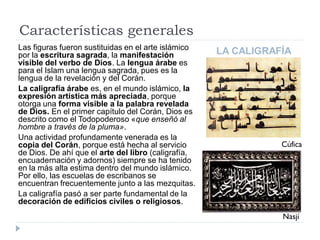 Características generales
Las figuras fueron sustituidas en el arte islámico
por la escritura sagrada, la manifestación           LA CALIGRAFÍA
visible del verbo de Dios. La lengua árabe es
para el Islam una lengua sagrada, pues es la
lengua de la revelación y del Corán.
La caligrafía árabe es, en el mundo islámico, la
expresión artística más apreciada, porque
otorga una forma visible a la palabra revelada
de Dios. En el primer capítulo del Corán, Dios es
descrito como el Todopoderoso «que enseñó al
hombre a través de la pluma».
Una actividad profundamente venerada es la
copia del Corán, porque está hecha al servicio                  Cúfica
de Dios. De ahí que el arte del libro (caligrafía,
encuadernación y adornos) siempre se ha tenido
en la más alta estima dentro del mundo islámico.
Por ello, las escuelas de escribanos se
encuentran frecuentemente junto a las mezquitas.
La caligrafía pasó a ser parte fundamental de la
decoración de edificios civiles o religiosos.
                                                                Nasjí
 