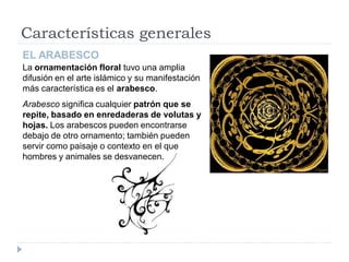 Características generales
EL ARABESCO
La ornamentación floral tuvo una amplia
difusión en el arte islámico y su manifestación
más característica es el arabesco.
Arabesco significa cualquier patrón que se
repite, basado en enredaderas de volutas y
hojas. Los arabescos pueden encontrarse
debajo de otro ornamento; también pueden
servir como paisaje o contexto en el que
hombres y animales se desvanecen.
 