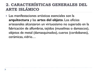 2. CARACTERÍSTICAS GENERALES DEL
ARTE ISLÁMICO
   Las manifestaciones artísticas esenciales son la
    arquitectura y las artes del objeto. Los oficios
    artesanales alcanzaron un virtuosismo no superado en la
    fabricación de alfombras, tejidos (muselinas o damascos),
    objetos de metal (damasquinados), cueros (cordobanes),
    cerámicas, vidrio…
 