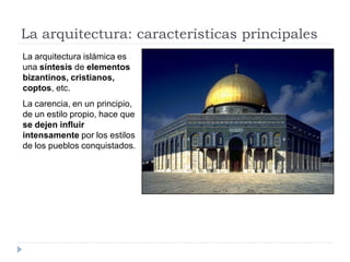 La arquitectura: características principales
La arquitectura islámica es
una síntesis de elementos
bizantinos, cristianos,
coptos, etc.
La carencia, en un principio,
de un estilo propio, hace que
se dejen influir
intensamente por los estilos
de los pueblos conquistados.
 