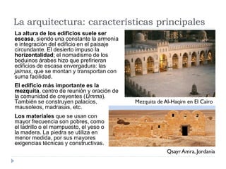 La arquitectura: características principales
La altura de los edificios suele ser
escasa, siendo una constante la armonía
e integración del edificio en el paisaje
circundante. El desierto impuso la
horizontalidad; el nomadismo de los
beduinos árabes hizo que prefirieran
edificios de escasa envergadura: las
jaimas, que se montan y transportan con
suma facilidad.
El edificio más importante es la
mezquita, centro de reunión y oración de
la comunidad de creyentes (Umma).
También se construyen palacios,            Mezquita de Al-Haqim en El Cairo
mausoleos, madrasas, etc.
Los materiales que se usan con
mayor frecuencia son pobres, como
el ladrillo o el mampuesto, el yeso o
la madera. La piedra se utiliza en
menor medida, por sus mayores
exigencias técnicas y constructivas.
                                                        Qsayr Amra, Jordania
 