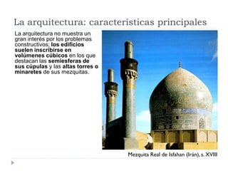 La arquitectura: características principales
La arquitectura no muestra un
gran interés por los problemas
constructivos; los edificios
suelen inscribirse en
volúmenes cúbicos en los que
destacan las semiesferas de
sus cúpulas y las altas torres o
minaretes de sus mezquitas.




                                   Mezquita Real de Isfahan (Irán), s. XVIII
 