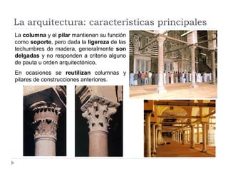 La arquitectura: características principales
La columna y el pilar mantienen su función
como soporte, pero dada la ligereza de las
techumbres de madera, generalmente son
delgadas y no responden a criterio alguno
de pauta u orden arquitectónico.
En ocasiones se reutilizan columnas y
pilares de construcciones anteriores.
 