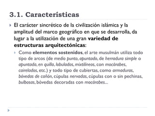 3.1. Características
   El carácter sincrético de la civilización islámica y la
    amplitud del marco geográfico en que se desarrolla, da
    lugar a la utilización de una gran variedad de
    estructuras arquitectónicas:
       Como elementos sostenidos, el arte musulmán utiliza todo
        tipo de arcos (de medio punto, apuntado, de herradura simple o
        apuntada, en quilla, lobulados, mixtilíneos, con mocárabes,
        cairelados, etc.) y todo tipo de cubiertas, como armaduras,
        bóvedas de cañón, cúpulas nervadas, cúpulas con o sin pechinas,
        bulbosas, bóvedas decoradas con mocárabes...
 