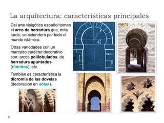 La arquitectura: características principales
Del arte visigótico español toman
el arco de herradura que, más
tarde, se extenderá por todo el
mundo islámico.
Otras variedades con un
marcado carácter decorativo
son: arcos polilobulados, de
herradura apuntados
(túmidos), etc.
También es característica la
dicromía de las dovelas
(decoración en ablak).
 