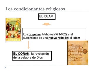 Los condicionantes religiosos
                     EL ISLAM




         Los orígenes: Mahoma (571-632) y el
         surgimiento de una nueva religión: el Islam




   EL CORÁN: la revelación
   de la palabra de Dios
 