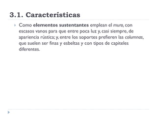 3.1. Características
    Como elementos sustentantes emplean el muro, con
     escasos vanos para que entre poca luz y, casi siempre, de
     apariencia rústica; y, entre los soportes prefieren las columnas,
     que suelen ser finas y esbeltas y con tipos de capiteles
     diferentes.
 
